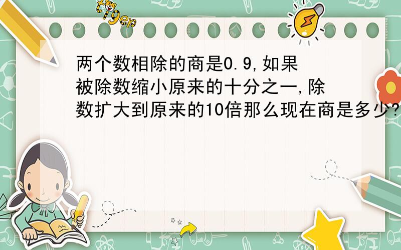 两个数相除的商是0.9,如果被除数缩小原来的十分之一,除数扩大到原来的10倍那么现在商是多少?