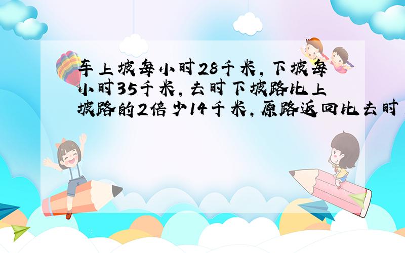 车上坡每小时28千米,下坡每小时35千米,去时下坡路比上坡路的2倍少14千米,原路返回比去时多用24分钟,