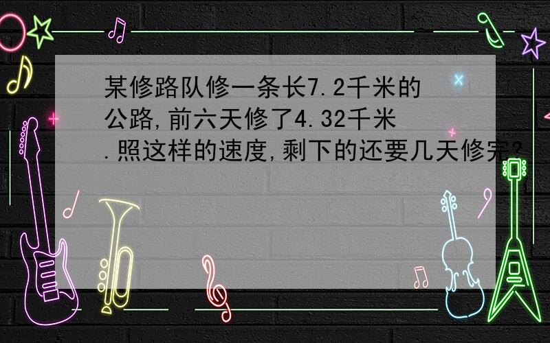 某修路队修一条长7.2千米的公路,前六天修了4.32千米.照这样的速度,剩下的还要几天修完?