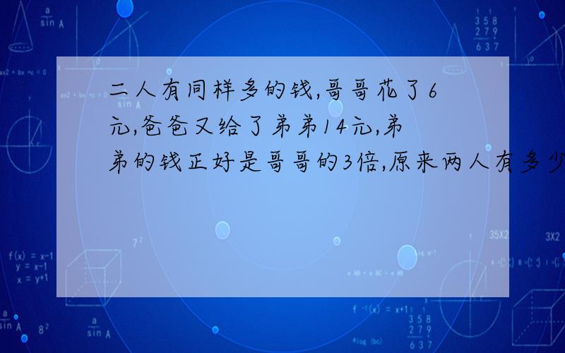 二人有同样多的钱,哥哥花了6元,爸爸又给了弟弟14元,弟弟的钱正好是哥哥的3倍,原来两人有多少钱?