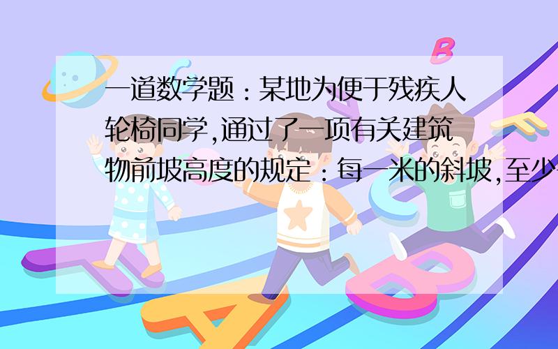 一道数学题：某地为便于残疾人轮椅同学,通过了一项有关建筑物前坡高度的规定：每一米的斜坡,至少需要12