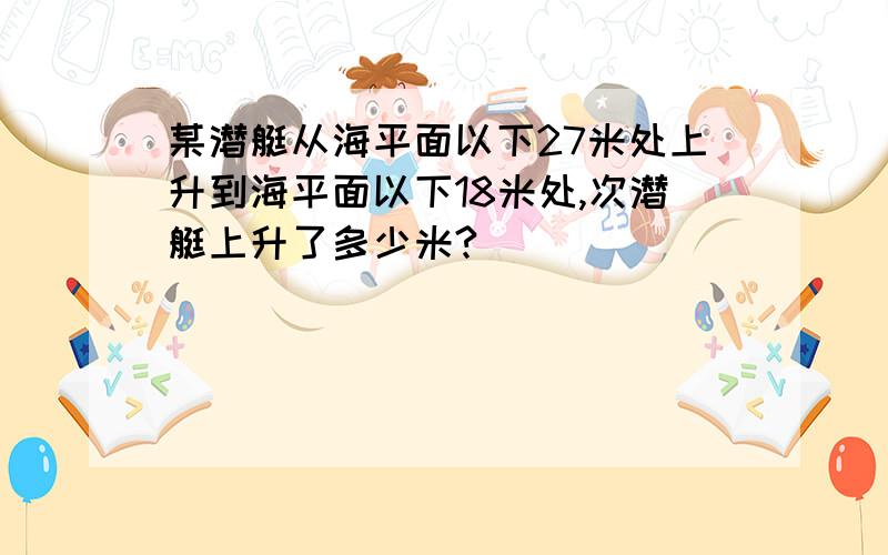 某潜艇从海平面以下27米处上升到海平面以下18米处,次潜艇上升了多少米?