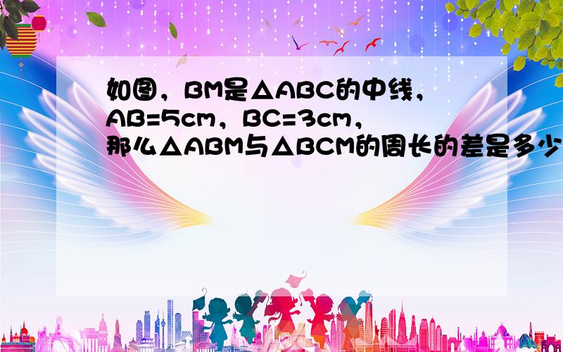 如图，BM是△ABC的中线，AB=5cm，BC=3cm，那么△ABM与△BCM的周长的差是多少？