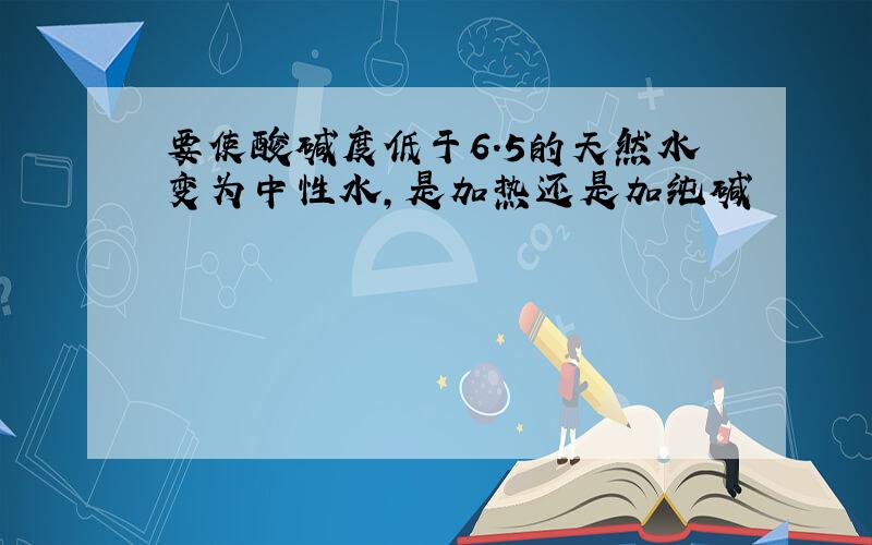 要使酸碱度低于6.5的天然水变为中性水,是加热还是加纯碱