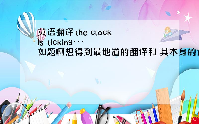 英语翻译the clock is ticking··· 如题啊想得到最地道的翻译和 其本身的意思 为什么要这么翻译·