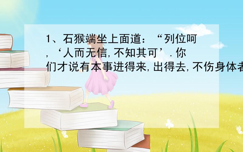 1、石猴端坐上面道：“列位呵,‘人而无信,不知其可’.你们才说有本事进得来,出得去,不伤身体者,就拜他为王.我如今进来又