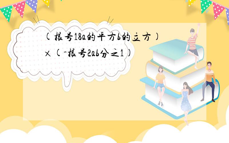 (根号18a的平方b的立方)×(-根号2ab分之1)