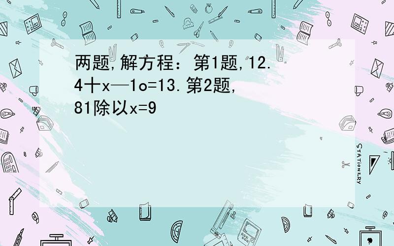 两题,解方程：第1题,12.4十x—1o=13.第2题,81除以x=9