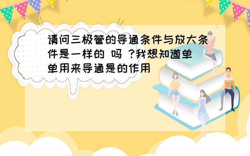 请问三极管的导通条件与放大条件是一样的 吗 ?我想知道单单用来导通是的作用