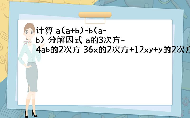 计算 a(a+b)-b(a-b) 分解因式 a的3次方-4ab的2次方 36x的2次方+12xy+y的2次方 （x+2）