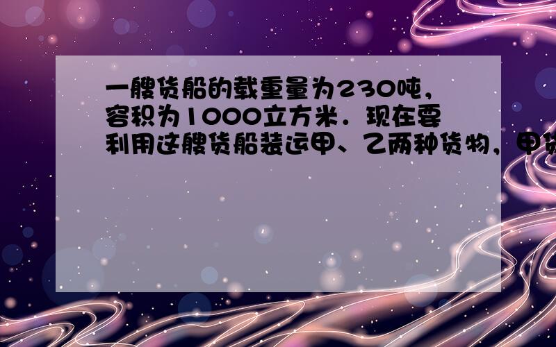 一艘货船的载重量为230吨，容积为1000立方米．现在要利用这艘货船装运甲、乙两种货物，甲货物每吨体积8立方米，乙货物每