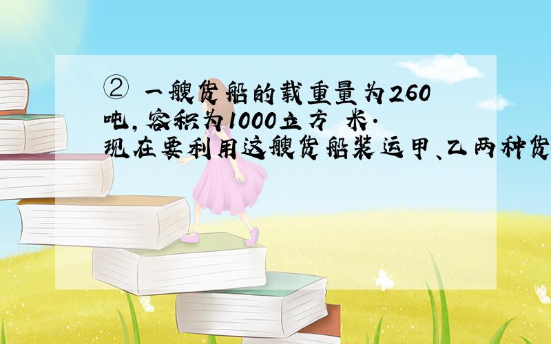 ② 一艘货船的载重量为260吨,容积为1000立方 米.现在要利用这艘货船装运甲、乙两种货物,甲货物每吨体