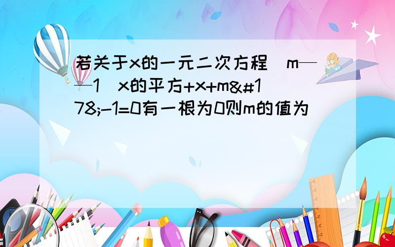 若关于x的一元二次方程(m——1)x的平方+x+m²-1=0有一根为0则m的值为