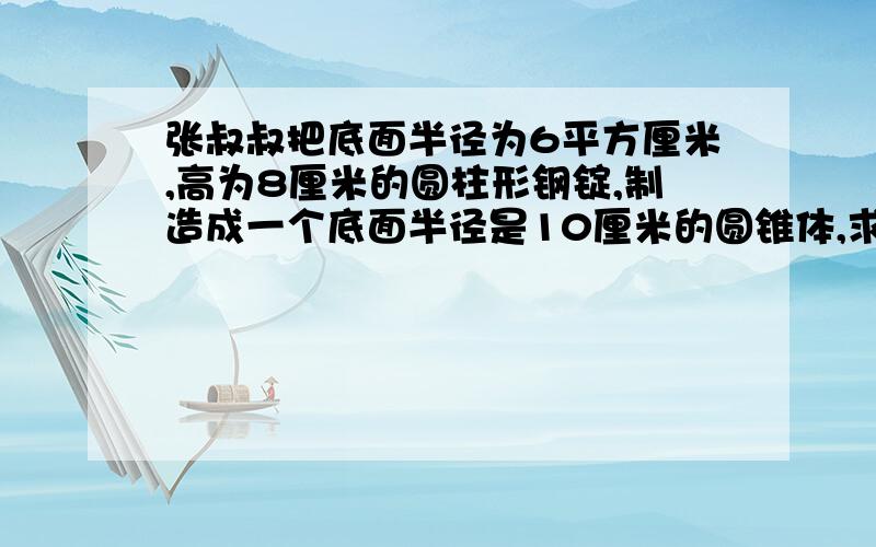 张叔叔把底面半径为6平方厘米,高为8厘米的圆柱形钢锭,制造成一个底面半径是10厘米的圆锥体,求圆锥体的