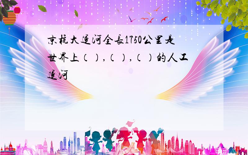 京杭大运河全长1750公里是世界上（）,（）,（）的人工运河