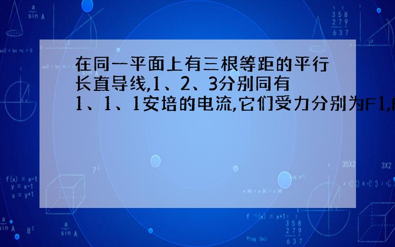 在同一平面上有三根等距的平行长直导线,1、2、3分别同有1、1、1安培的电流,它们受力分别为F1,F2,F3则F1/F2