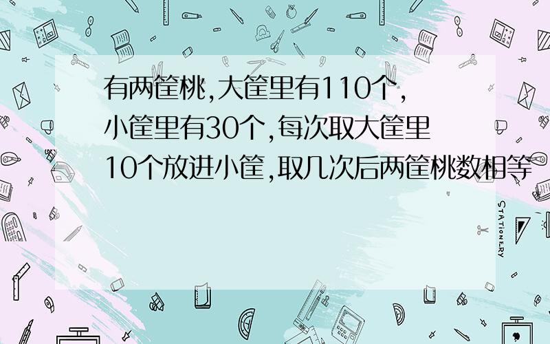 有两筐桃,大筐里有110个,小筐里有30个,每次取大筐里10个放进小筐,取几次后两筐桃数相等