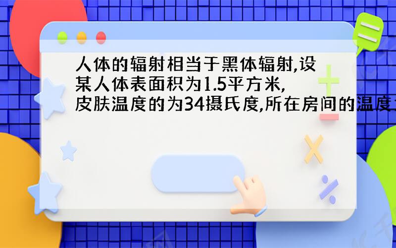 人体的辐射相当于黑体辐射,设某人体表面积为1.5平方米,皮肤温度的为34摄氏度,所在房间的温度为25摄氏度