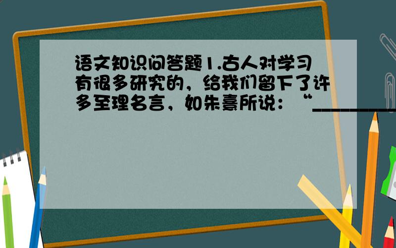 语文知识问答题1.古人对学习有很多研究的，给我们留下了许多至理名言，如朱熹所说：“__________________。