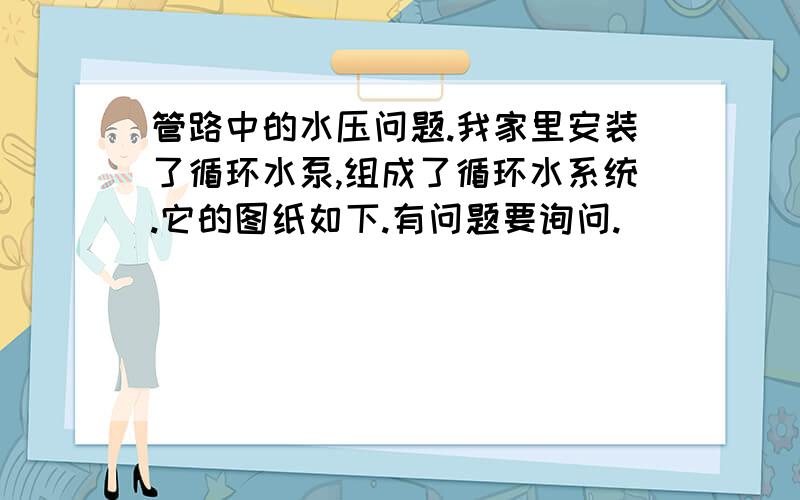 管路中的水压问题.我家里安装了循环水泵,组成了循环水系统.它的图纸如下.有问题要询问.