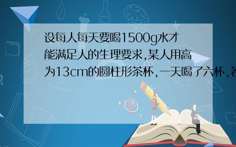 设每人每天要喝1500g水才能满足人的生理要求,某人用高为13cm的圆柱形茶杯,一天喝了六杯,若每次倒满茶杯,茶杯的底面