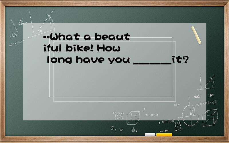 --What a beautiful bike! How long have you _______it?