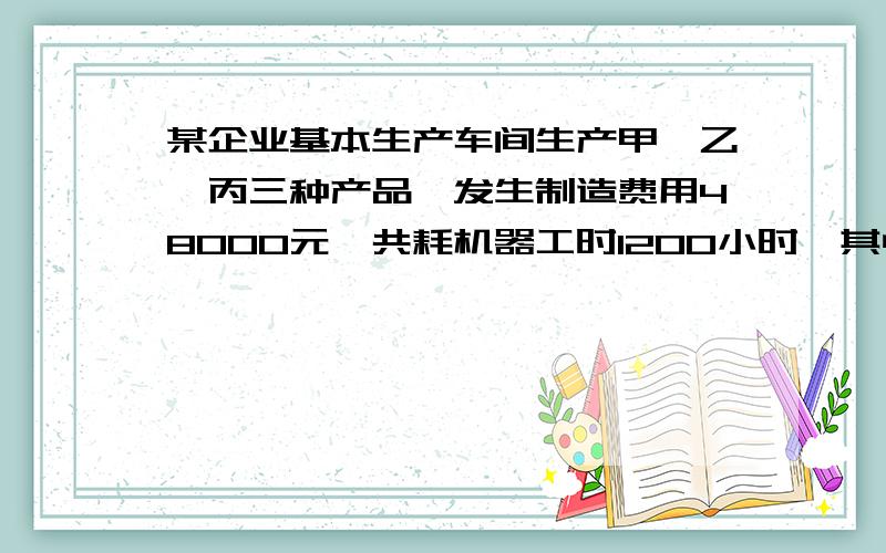 某企业基本生产车间生产甲、乙、丙三种产品,发生制造费用48000元,共耗机器工时1200小时,其中甲产品机器耗工时300