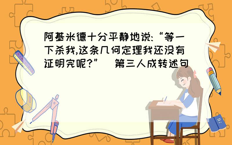 阿基米德十分平静地说:“等一下杀我,这条几何定理我还没有证明完呢?”(第三人成转述句）