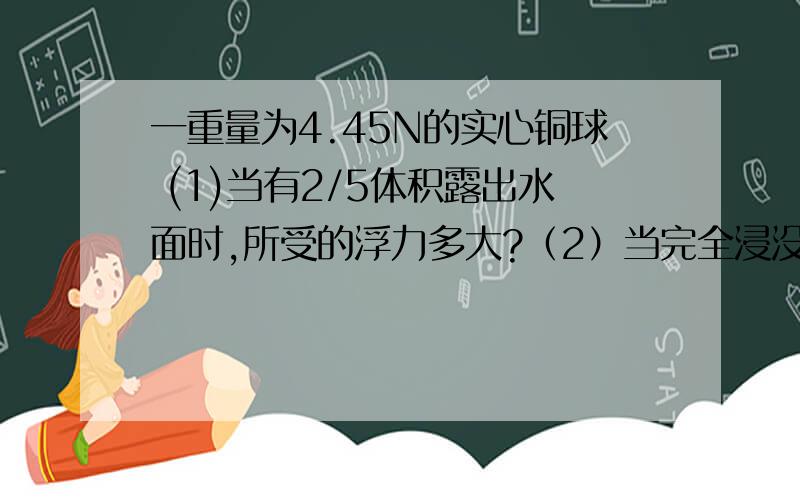 一重量为4.45N的实心铜球 (1)当有2/5体积露出水面时,所受的浮力多大?（2）当完全浸没时,所受的浮力多大