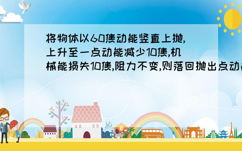 将物体以60焦动能竖直上抛,上升至一点动能减少10焦,机械能损失10焦,阻力不变,则落回抛出点动能为?焦