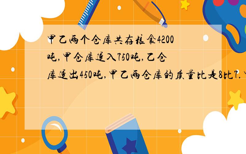 甲乙两个仓库共存粮食4200吨,甲仓库运入750吨,乙仓库运出450吨,甲乙两仓库的质量比是8比7.甲乙两仓库原