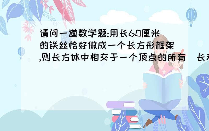 请问一道数学题:用长60厘米的铁丝恰好做成一个长方形框架,则长方体中相交于一个顶点的所有堎长和是多少厘