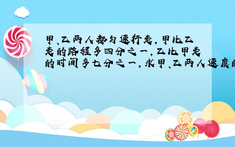 甲、乙两人都匀速行走,甲比乙走的路程多四分之一,乙比甲走的时间多七分之一,求甲、乙两人速度的比