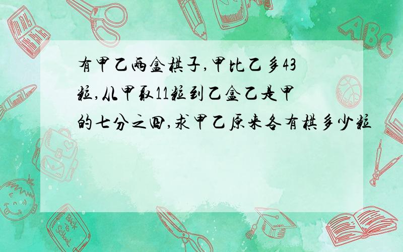 有甲乙两盒棋子,甲比乙多43粒,从甲取11粒到乙盒乙是甲的七分之四,求甲乙原来各有棋多少粒