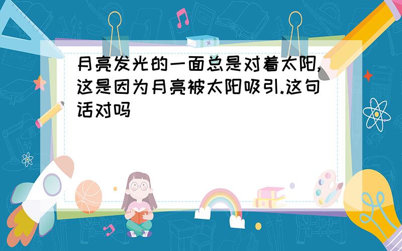 月亮发光的一面总是对着太阳,这是因为月亮被太阳吸引.这句话对吗