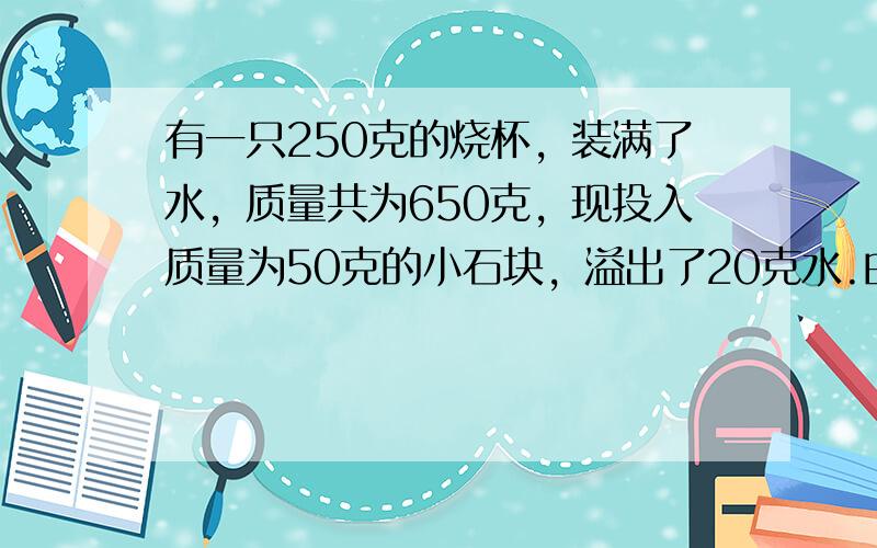 有一只250克的烧杯，装满了水，质量共为650克，现投入质量为50克的小石块，溢出了20克水.由此可以知道小石块的密度为