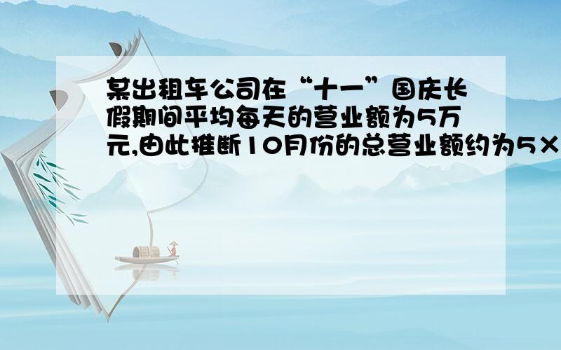 某出租车公司在“十一”国庆长假期间平均每天的营业额为5万元,由此推断10月份的总营业额约为5×31=155（）万元,根据