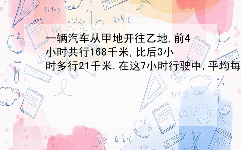 一辆汽车从甲地开往乙地,前4小时共行168千米,比后3小时多行21千米.在这7小时行驶中,平均每小时行多少千米?