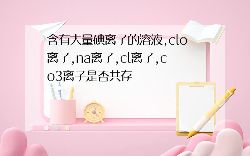 含有大量碘离子的溶液,clo离子,na离子,cl离子,co3离子是否共存