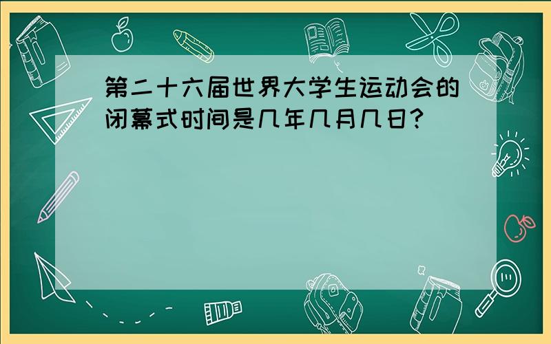 第二十六届世界大学生运动会的闭幕式时间是几年几月几日?