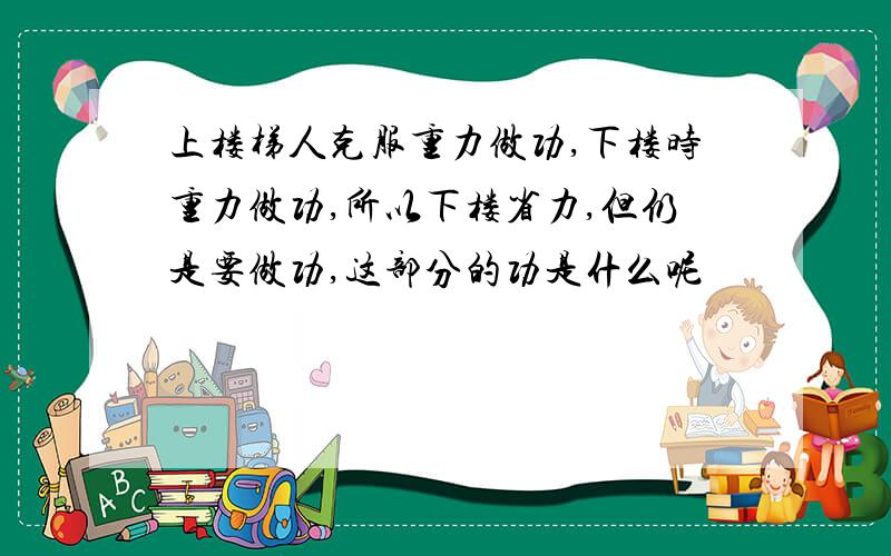 上楼梯人克服重力做功,下楼时重力做功,所以下楼省力,但仍是要做功,这部分的功是什么呢