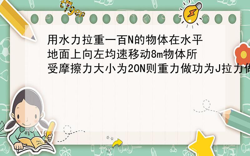 用水力拉重一百N的物体在水平地面上向左均速移动8m物体所受摩擦力大小为20N则重力做功为J拉力做功为J