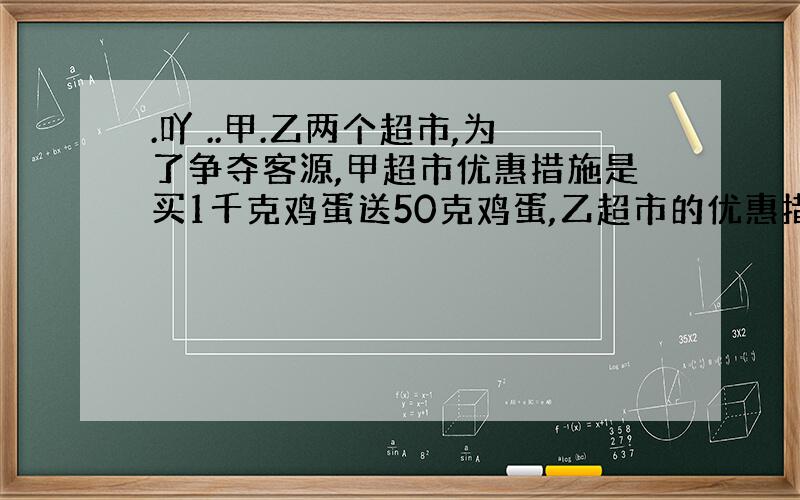 .吖 ..甲.乙两个超市,为了争夺客源,甲超市优惠措施是买1千克鸡蛋送50克鸡蛋,乙超市的优惠措施是价钱打9.2折.两个