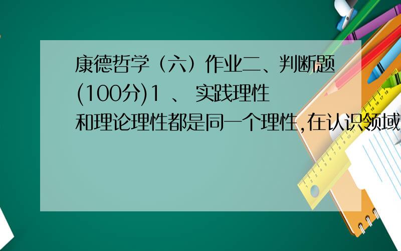 康德哲学（六）作业二、判断题(100分)1 、 实践理性和理论理性都是同一个理性,在认识领域就是理论理性,在道德领域就成