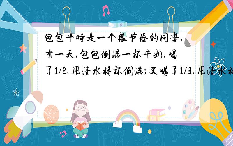 包包平时是一个很节俭的同学,有一天,包包倒满一杯牛奶,喝了1/2,用清水将杯倒满；又喝了1/3,用清水将
