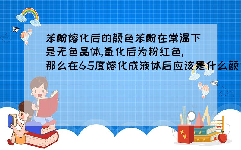 苯酚熔化后的颜色苯酚在常温下是无色晶体,氧化后为粉红色,那么在65度熔化成液体后应该是什么颜色