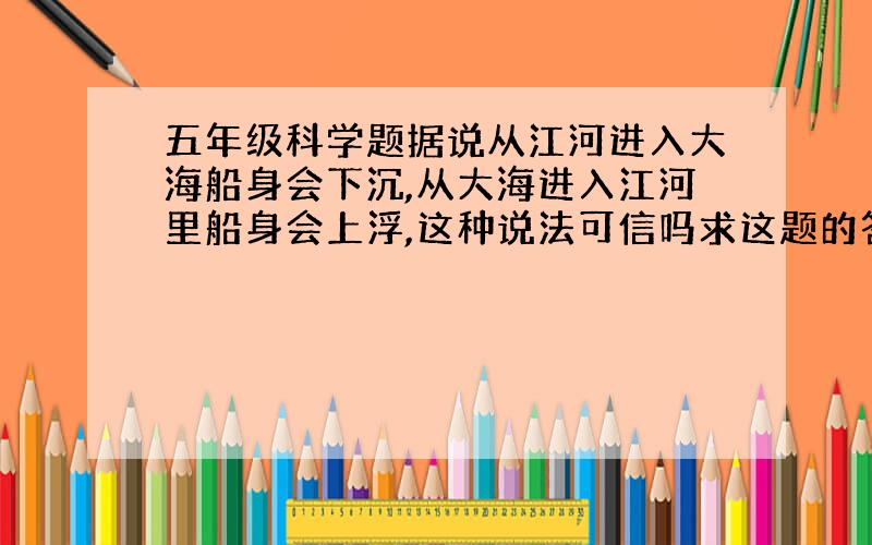 五年级科学题据说从江河进入大海船身会下沉,从大海进入江河里船身会上浮,这种说法可信吗求这题的答案我说反了......