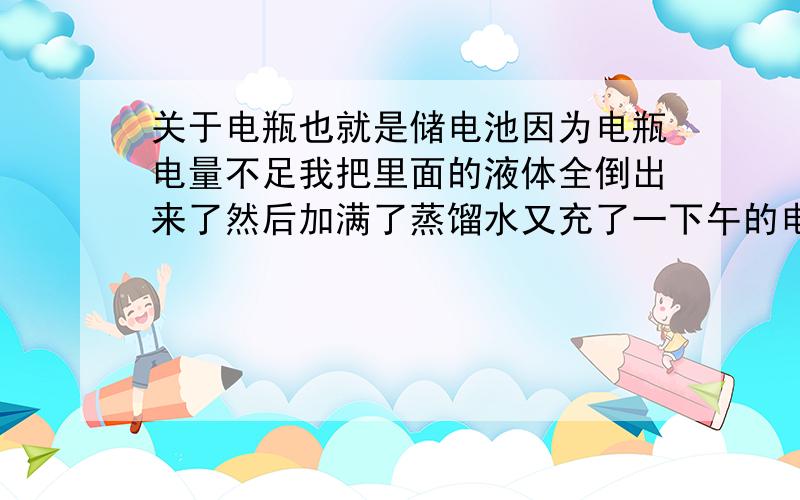 关于电瓶也就是储电池因为电瓶电量不足我把里面的液体全倒出来了然后加满了蒸馏水又充了一下午的电为什么还赶不上以前!电瓶里面