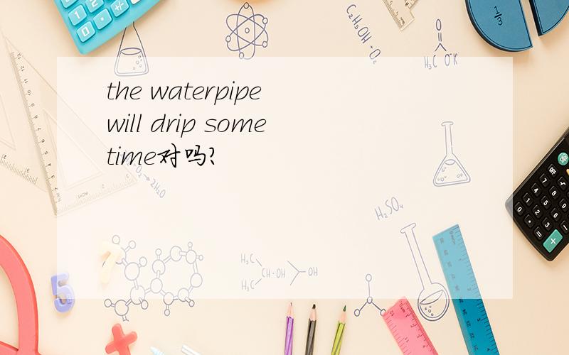 the waterpipe will drip sometime对吗?