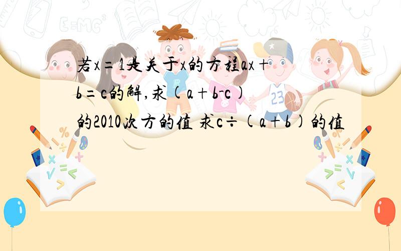 若x=1是关于x的方程ax+b=c的解,求(a+b-c)的2010次方的值 求c÷(a+b)的值